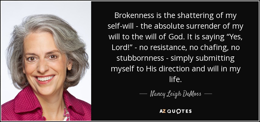 Brokenness is the shattering of my self-will - the absolute surrender of my will to the will of God. It is saying “Yes, Lord!” - no resistance, no chafing, no stubbornness - simply submitting myself to His direction and will in my life. - Nancy Leigh DeMoss