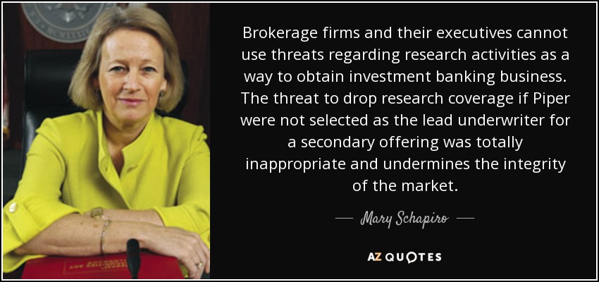 Brokerage firms and their executives cannot use threats regarding research activities as a way to obtain investment banking business. The threat to drop research coverage if Piper were not selected as the lead underwriter for a secondary offering was totally inappropriate and undermines the integrity of the market. - Mary Schapiro