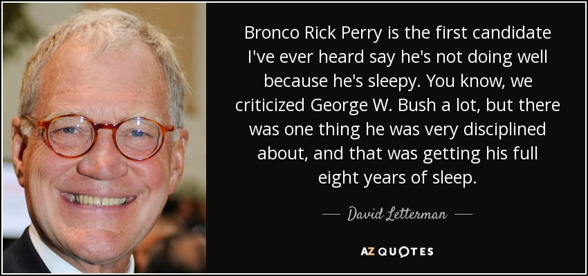 Bronco Rick Perry is the first candidate I've ever heard say he's not doing well because he's sleepy. You know, we criticized George W. Bush a lot, but there was one thing he was very disciplined about, and that was getting his full eight years of sleep. - David Letterman
