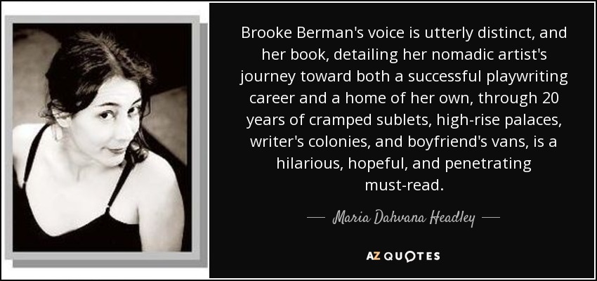 Brooke Berman's voice is utterly distinct, and her book, detailing her nomadic artist's journey toward both a successful playwriting career and a home of her own, through 20 years of cramped sublets, high-rise palaces, writer's colonies, and boyfriend's vans, is a hilarious, hopeful, and penetrating must-read. - Maria Dahvana Headley