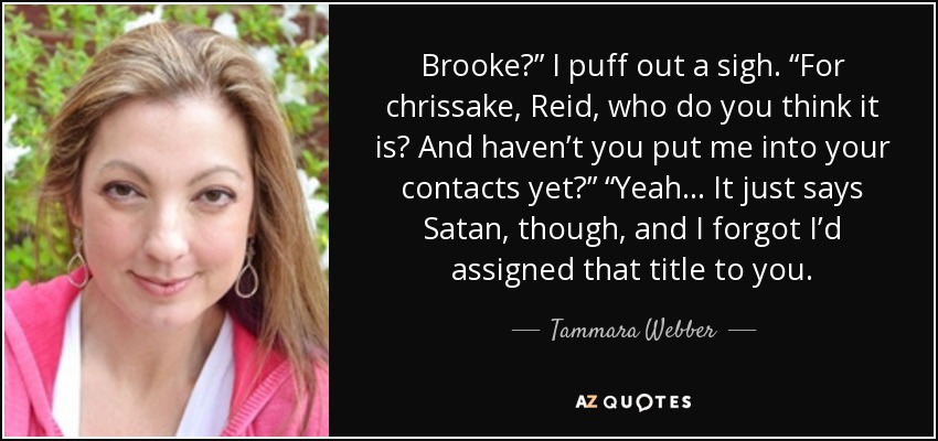 Brooke?” I puff out a sigh. “For chrissake, Reid, who do you think it is? And haven’t you put me into your contacts yet?” “Yeah... It just says Satan, though, and I forgot I’d assigned that title to you. - Tammara Webber