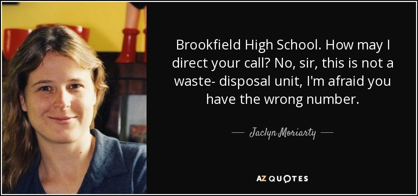 Brookfield High School. How may I direct your call? No, sir, this is not a waste- disposal unit, I'm afraid you have the wrong number. - Jaclyn Moriarty