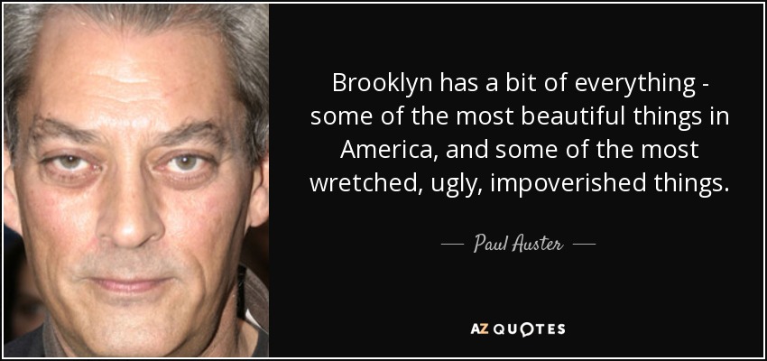 Brooklyn has a bit of everything - some of the most beautiful things in America, and some of the most wretched, ugly, impoverished things. - Paul Auster