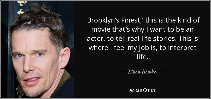 'Brooklyn's Finest,' this is the kind of movie that's why I want to be an actor, to tell real-life stories. This is where I feel my job is, to interpret life. - Ethan Hawke