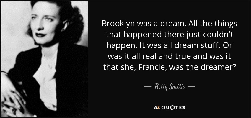Brooklyn was a dream. All the things that happened there just couldn't happen. It was all dream stuff. Or was it all real and true and was it that she, Francie, was the dreamer? - Betty Smith
