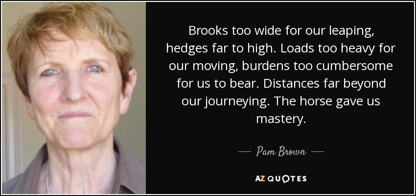Brooks too wide for our leaping, hedges far to high. Loads too heavy for our moving, burdens too cumbersome for us to bear. Distances far beyond our journeying. The horse gave us mastery. - Pam Brown