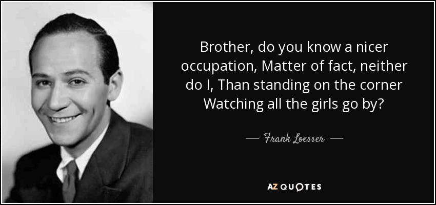 Brother, do you know a nicer occupation, Matter of fact, neither do I, Than standing on the corner Watching all the girls go by? - Frank Loesser