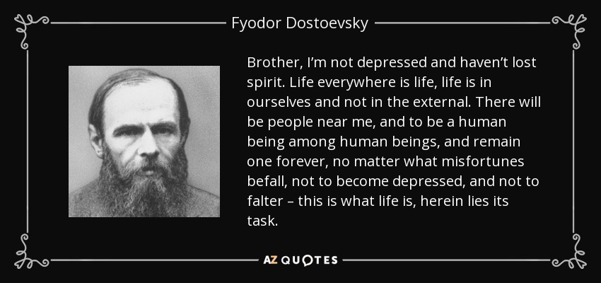 Brother, I’m not depressed and haven’t lost spirit. Life everywhere is life, life is in ourselves and not in the external. There will be people near me, and to be a human being among human beings, and remain one forever, no matter what misfortunes befall, not to become depressed, and not to falter – this is what life is, herein lies its task. - Fyodor Dostoevsky