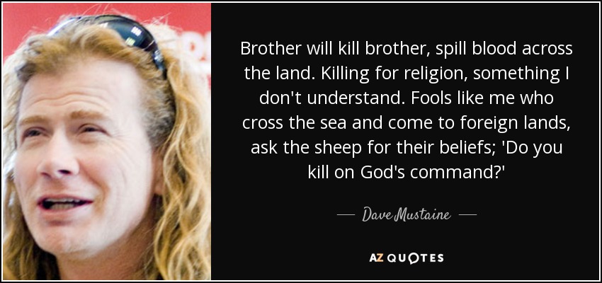 Brother will kill brother, spill blood across the land. Killing for religion, something I don't understand. Fools like me who cross the sea and come to foreign lands, ask the sheep for their beliefs; 'Do you kill on God's command?' - Dave Mustaine