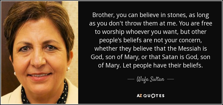 Brother, you can believe in stones, as long as you don't throw them at me. You are free to worship whoever you want, but other people's beliefs are not your concern, whether they believe that the Messiah is God, son of Mary, or that Satan is God, son of Mary. Let people have their beliefs. - Wafa Sultan