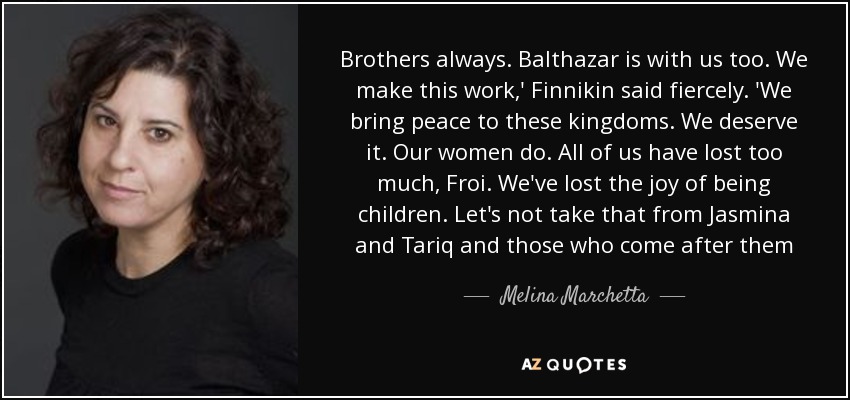 Brothers always. Balthazar is with us too. We make this work,' Finnikin said fiercely. 'We bring peace to these kingdoms. We deserve it. Our women do. All of us have lost too much, Froi. We've lost the joy of being children. Let's not take that from Jasmina and Tariq and those who come after them - Melina Marchetta
