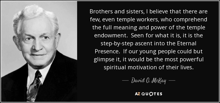 Brothers and sisters, I believe that there are few, even temple workers, who comprehend the full meaning and power of the temple endowment. Seen for what it is, it is the step-by-step ascent into the Eternal Presence. If our young people could but glimpse it, it would be the most powerful spiritual motivation of their lives. - David O. McKay
