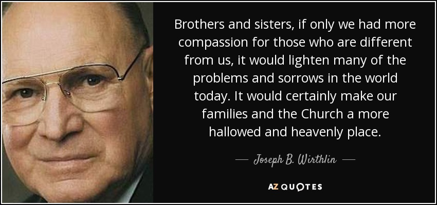 Brothers and sisters, if only we had more compassion for those who are different from us, it would lighten many of the problems and sorrows in the world today. It would certainly make our families and the Church a more hallowed and heavenly place. - Joseph B. Wirthlin