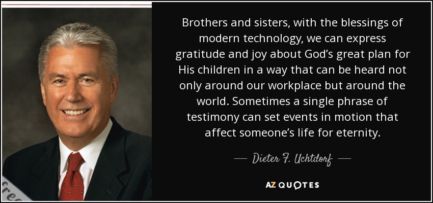 Brothers and sisters, with the blessings of modern technology, we can express gratitude and joy about God’s great plan for His children in a way that can be heard not only around our workplace but around the world. Sometimes a single phrase of testimony can set events in motion that affect someone’s life for eternity. - Dieter F. Uchtdorf