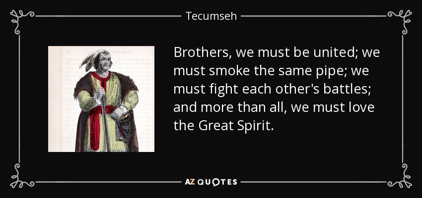 Brothers, we must be united; we must smoke the same pipe; we must fight each other's battles; and more than all, we must love the Great Spirit. - Tecumseh