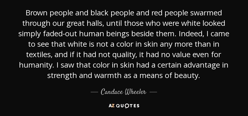 Brown people and black people and red people swarmed through our great halls, until those who were white looked simply faded-out human beings beside them. Indeed, I came to see that white is not a color in skin any more than in textiles, and if it had not quality, it had no value even for humanity. I saw that color in skin had a certain advantage in strength and warmth as a means of beauty. - Candace Wheeler