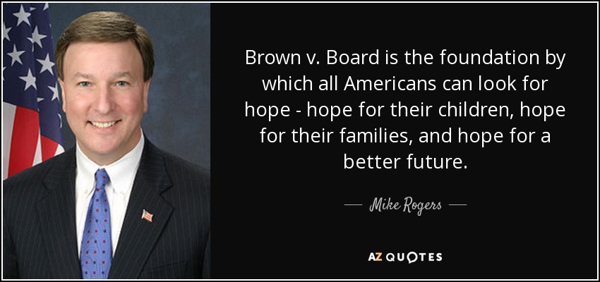 Brown v. Board is the foundation by which all Americans can look for hope - hope for their children, hope for their families, and hope for a better future. - Mike Rogers