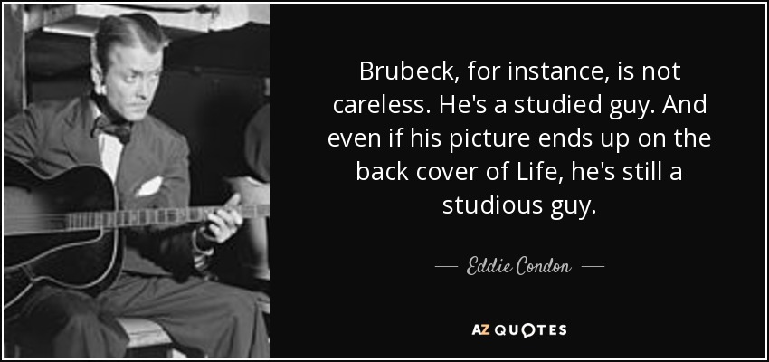 Brubeck, for instance, is not careless. He's a studied guy. And even if his picture ends up on the back cover of Life, he's still a studious guy. - Eddie Condon