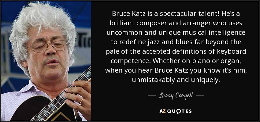 Bruce Katz is a spectacular talent! He's a brilliant composer and arranger who uses uncommon and unique musical intelligence to redefine jazz and blues far beyond the pale of the accepted definitions of keyboard competence. Whether on piano or organ, when you hear Bruce Katz you know it's him, unmistakably and uniquely. - Larry Coryell