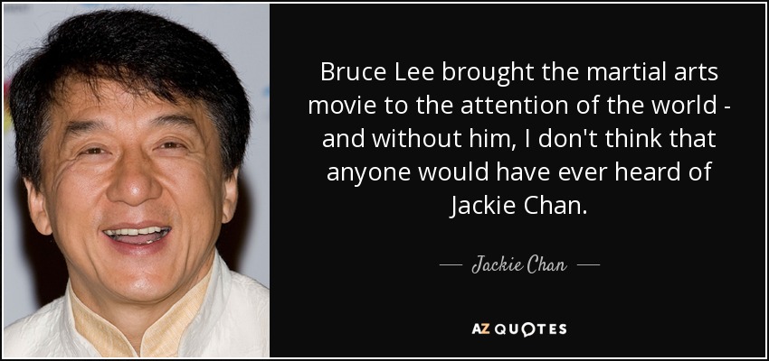 Bruce Lee brought the martial arts movie to the attention of the world - and without him, I don't think that anyone would have ever heard of Jackie Chan. - Jackie Chan