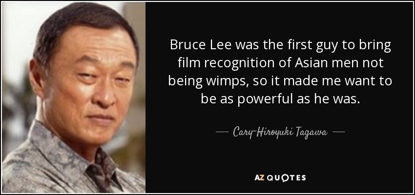 Bruce Lee was the first guy to bring film recognition of Asian men not being wimps, so it made me want to be as powerful as he was. - Cary-Hiroyuki Tagawa