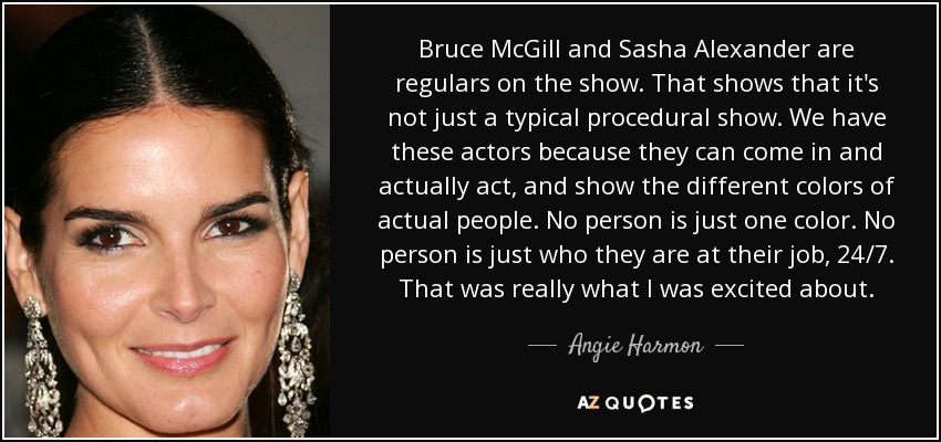 Bruce McGill and Sasha Alexander are regulars on the show. That shows that it's not just a typical procedural show. We have these actors because they can come in and actually act, and show the different colors of actual people. No person is just one color. No person is just who they are at their job, 24/7. That was really what I was excited about. - Angie Harmon