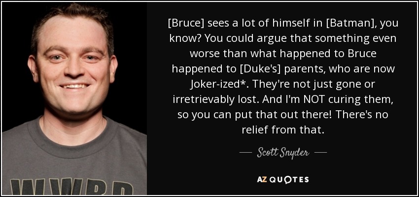 [Bruce] sees a lot of himself in [Batman], you know? You could argue that something even worse than what happened to Bruce happened to [Duke's] parents, who are now Joker-ized*. They're not just gone or irretrievably lost. And I'm NOT curing them, so you can put that out there! There's no relief from that. - Scott Snyder