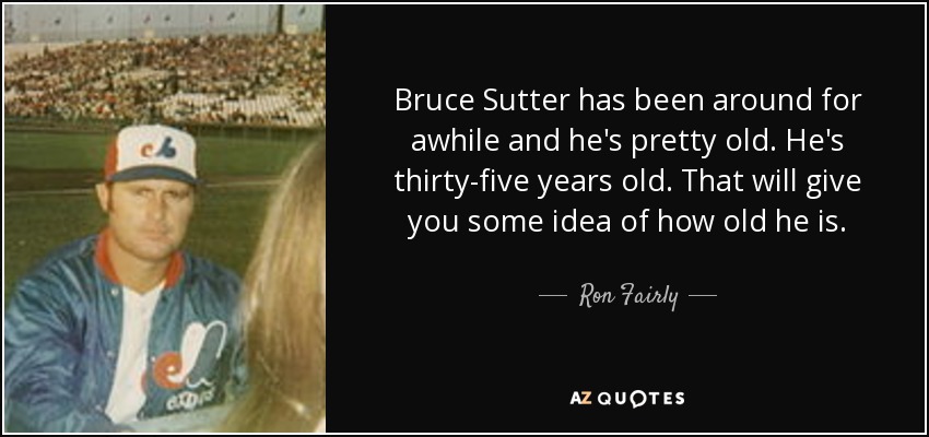 Bruce Sutter has been around for awhile and he's pretty old. He's thirty-five years old. That will give you some idea of how old he is. - Ron Fairly