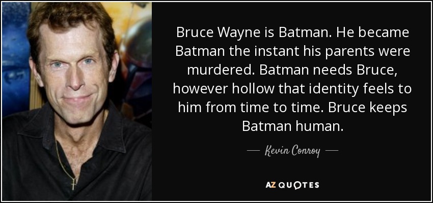 Bruce Wayne is Batman. He became Batman the instant his parents were murdered. Batman needs Bruce, however hollow that identity feels to him from time to time. Bruce keeps Batman human. - Kevin Conroy