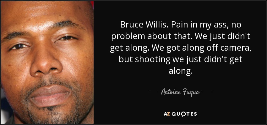 Bruce Willis. Pain in my ass, no problem about that. We just didn't get along. We got along off camera, but shooting we just didn't get along. - Antoine Fuqua