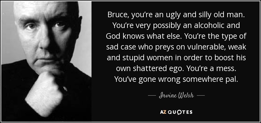 Bruce, you’re an ugly and silly old man. You’re very possibly an alcoholic and God knows what else. You’re the type of sad case who preys on vulnerable, weak and stupid women in order to boost his own shattered ego. You’re a mess. You’ve gone wrong somewhere pal. - Irvine Welsh