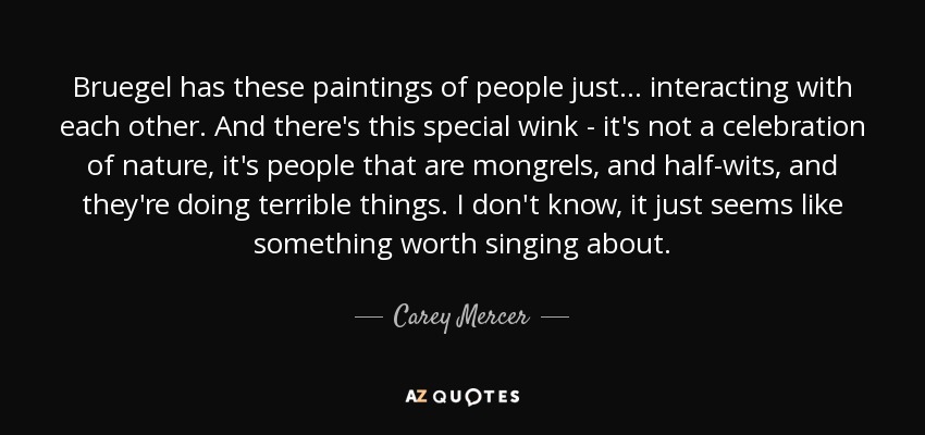 Bruegel has these paintings of people just... interacting with each other. And there's this special wink - it's not a celebration of nature, it's people that are mongrels, and half-wits, and they're doing terrible things. I don't know, it just seems like something worth singing about. - Carey Mercer