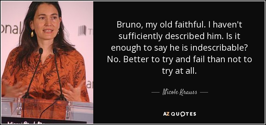 Bruno, my old faithful. I haven't sufficiently described him. Is it enough to say he is indescribable? No. Better to try and fail than not to try at all. - Nicole Krauss