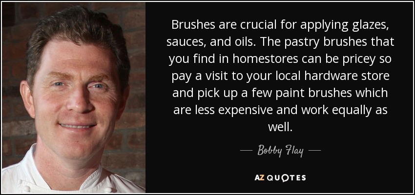 Brushes are crucial for applying glazes, sauces, and oils. The pastry brushes that you find in homestores can be pricey so pay a visit to your local hardware store and pick up a few paint brushes which are less expensive and work equally as well. - Bobby Flay