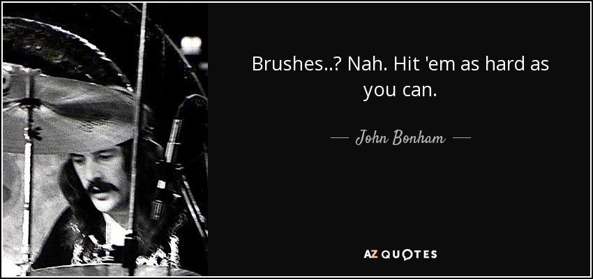 Brushes..? Nah. Hit 'em as hard as you can. - John Bonham