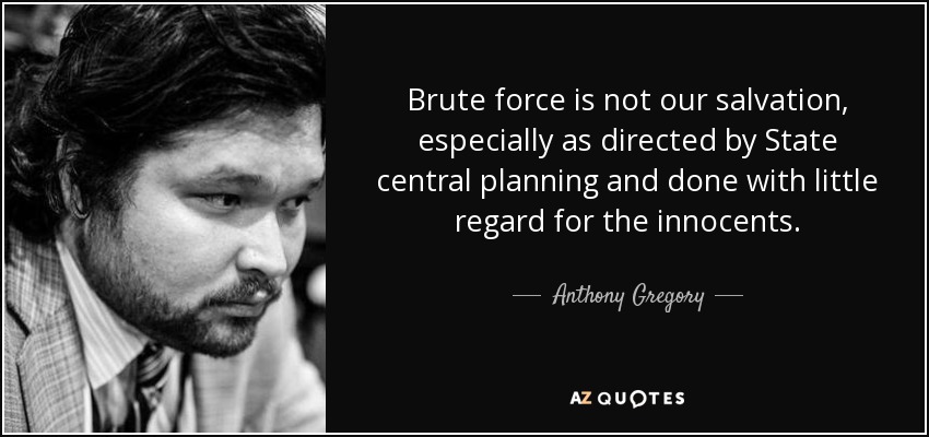 Brute force is not our salvation, especially as directed by State central planning and done with little regard for the innocents. - Anthony Gregory