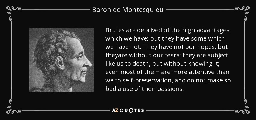Brutes are deprived of the high advantages which we have; but they have some which we have not. They have not our hopes, but theyare without our fears; they are subject like us to death, but without knowing it; even most of them are more attentive than we to self-preservation, and do not make so bad a use of their passions. - Baron de Montesquieu