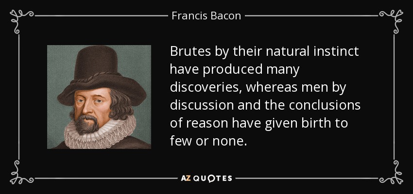 Brutes by their natural instinct have produced many discoveries, whereas men by discussion and the conclusions of reason have given birth to few or none. - Francis Bacon