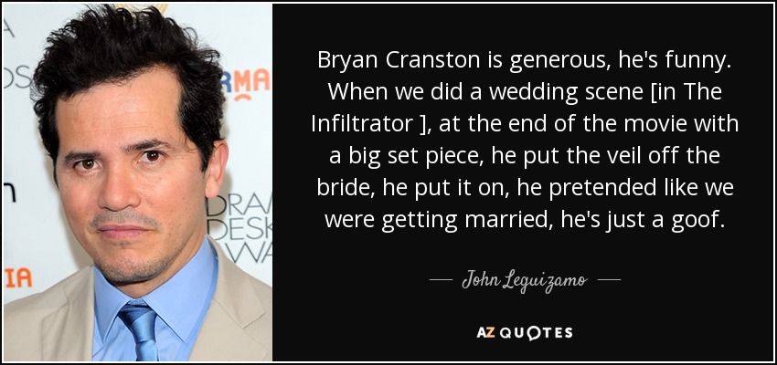 Bryan Cranston is generous, he's funny. When we did a wedding scene [in The Infiltrator ], at the end of the movie with a big set piece, he put the veil off the bride, he put it on, he pretended like we were getting married, he's just a goof. - John Leguizamo