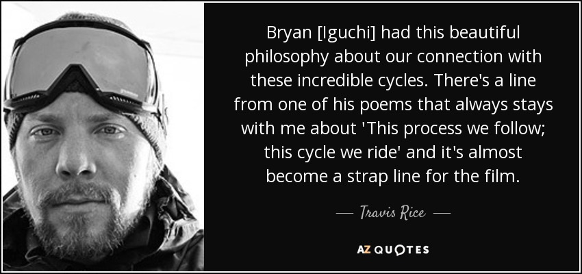 Bryan [Iguchi] had this beautiful philosophy about our connection with these incredible cycles. There's a line from one of his poems that always stays with me about 'This process we follow; this cycle we ride' and it's almost become a strap line for the film. - Travis Rice