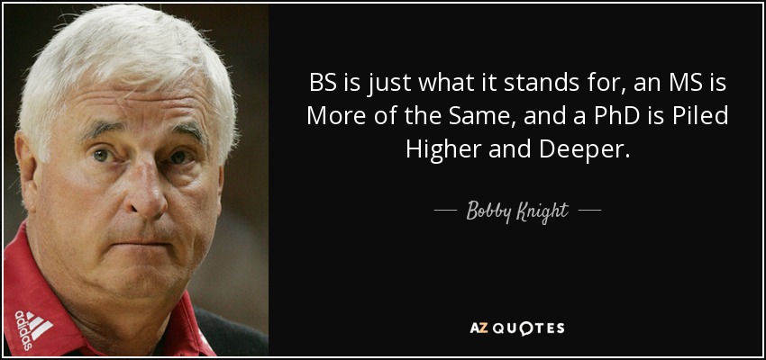 BS is just what it stands for, an MS is More of the Same, and a PhD is Piled Higher and Deeper. - Bobby Knight