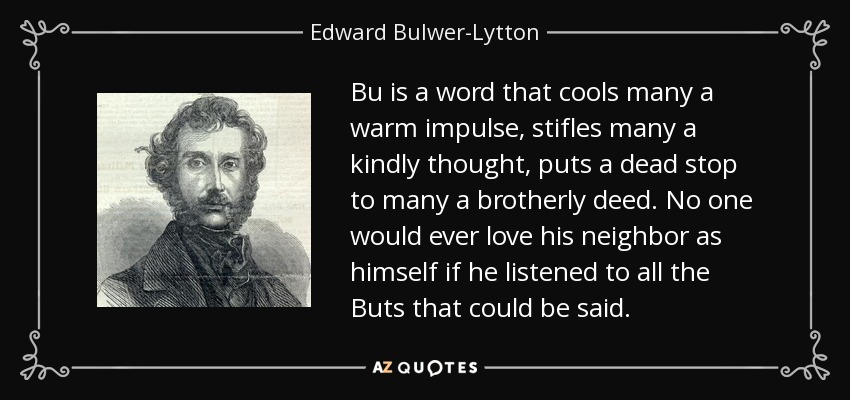 Bu is a word that cools many a warm impulse, stifles many a kindly thought, puts a dead stop to many a brotherly deed. No one would ever love his neighbor as himself if he listened to all the Buts that could be said. - Edward Bulwer-Lytton, 1st Baron Lytton