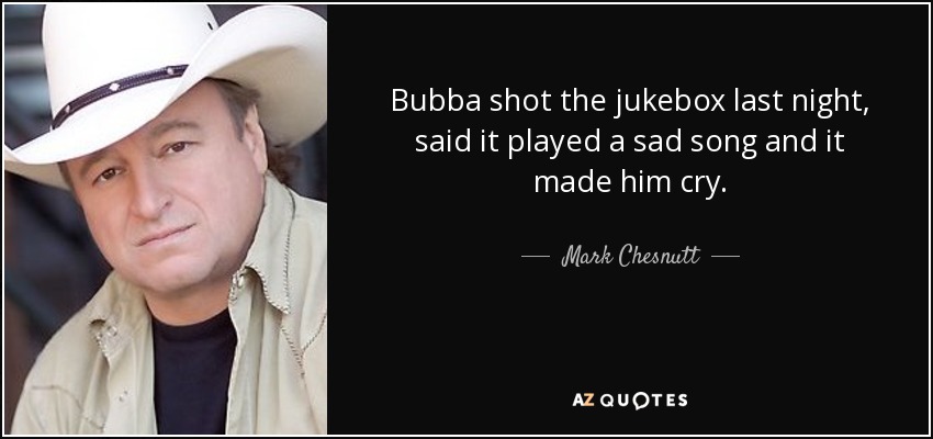 Bubba shot the jukebox last night, said it played a sad song and it made him cry. - Mark Chesnutt