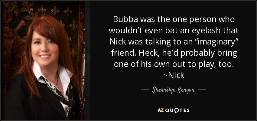 Bubba was the one person who wouldn’t even bat an eyelash that Nick was talking to an “imaginary” friend. Heck, he’d probably bring one of his own out to play, too. ~Nick - Sherrilyn Kenyon