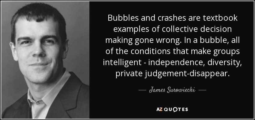 Bubbles and crashes are textbook examples of collective decision making gone wrong. In a bubble, all of the conditions that make groups intelligent - independence, diversity, private judgement-disappear. - James Surowiecki