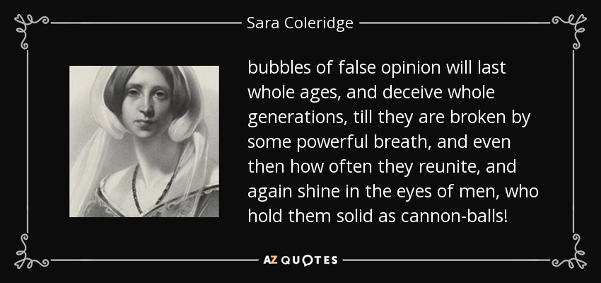 bubbles of false opinion will last whole ages, and deceive whole generations, till they are broken by some powerful breath, and even then how often they reunite, and again shine in the eyes of men, who hold them solid as cannon-balls! - Sara Coleridge