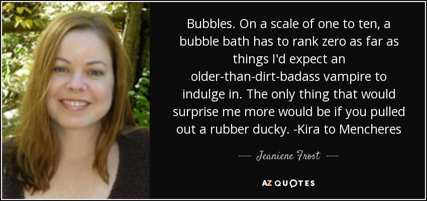 Bubbles. On a scale of one to ten, a bubble bath has to rank zero as far as things I'd expect an older-than-dirt-badass vampire to indulge in. The only thing that would surprise me more would be if you pulled out a rubber ducky. -Kira to Mencheres - Jeaniene Frost