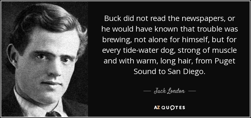 Buck did not read the newspapers, or he would have known that trouble was brewing, not alone for himself, but for every tide-water dog, strong of muscle and with warm, long hair, from Puget Sound to San Diego. - Jack London