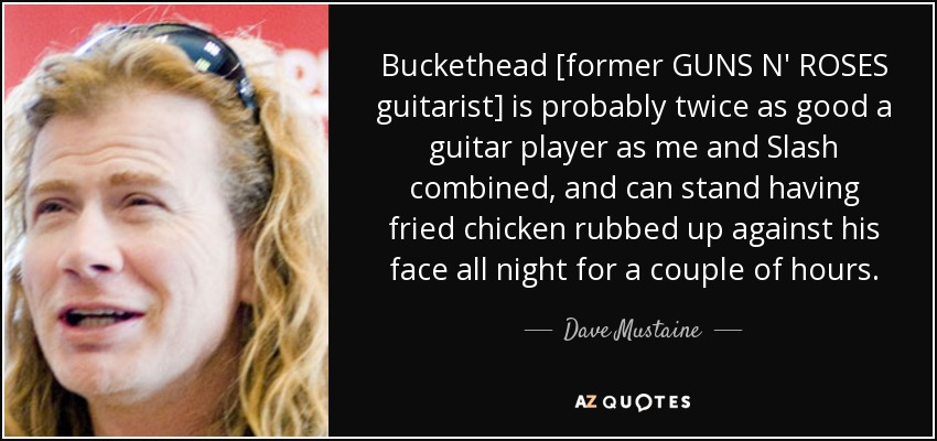Buckethead [former GUNS N' ROSES guitarist] is probably twice as good a guitar player as me and Slash combined, and can stand having fried chicken rubbed up against his face all night for a couple of hours. - Dave Mustaine