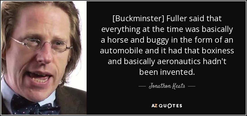 [Buckminster] Fuller said that everything at the time was basically a horse and buggy in the form of an automobile and it had that boxiness and basically aeronautics hadn't been invented. - Jonathon Keats